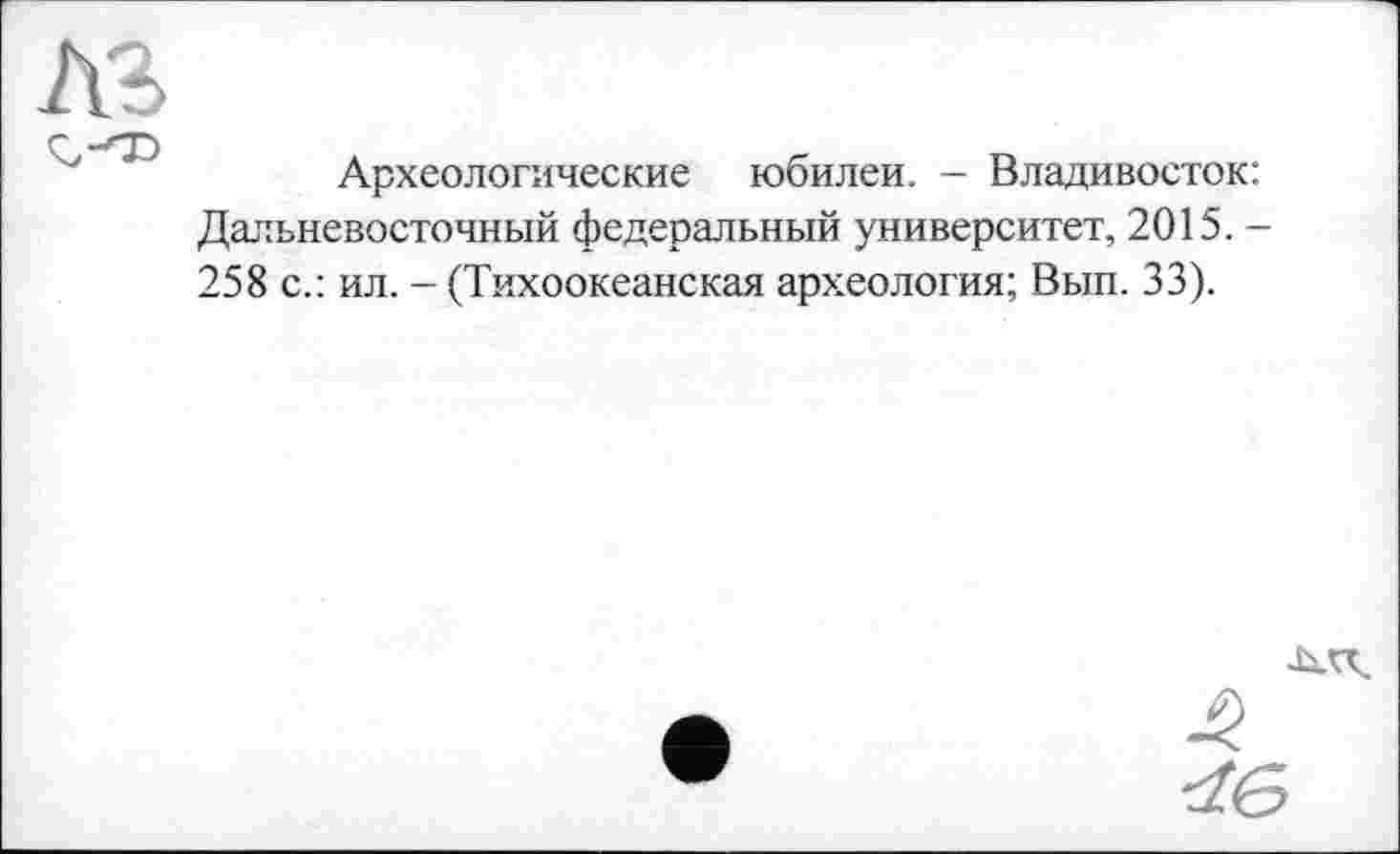 ﻿Археологические юбилеи. - Владивосток: Дальневосточный федеральный университет, 2015. -258 с.: ил. - (Тихоокеанская археология; Вып. 33).